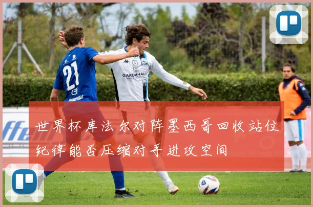 世界杯库法尔对阵墨西哥回收站位纪律能否压缩对手进攻空间