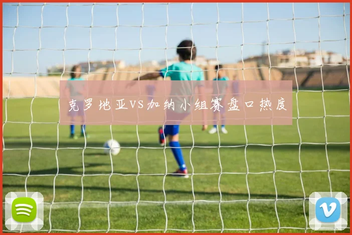 克罗地亚vs加纳小组赛盘口热度