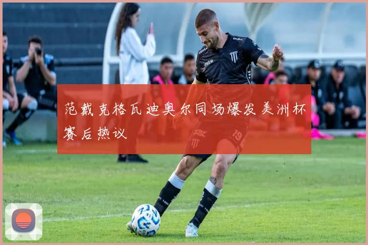 范戴克格瓦迪奥尔同场爆发美洲杯赛后热议