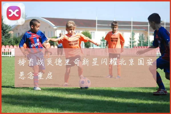 榜首战莫德里奇新星闪耀北京国安悬念重启