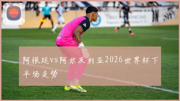 阿根廷vs阿尔及利亚2026世界杯下半场走势