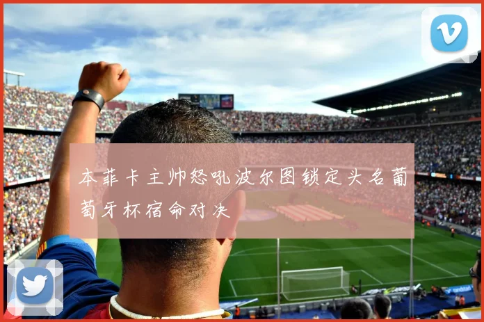 本菲卡主帅怒吼波尔图锁定头名葡萄牙杯宿命对决