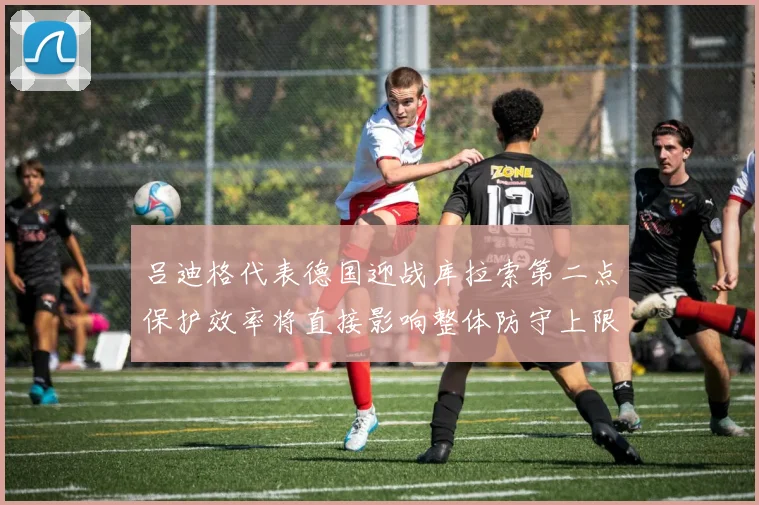 吕迪格代表德国迎战库拉索第二点保护效率将直接影响整体防守上限