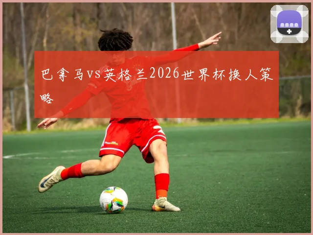 巴拿马vs英格兰2026世界杯换人策略
