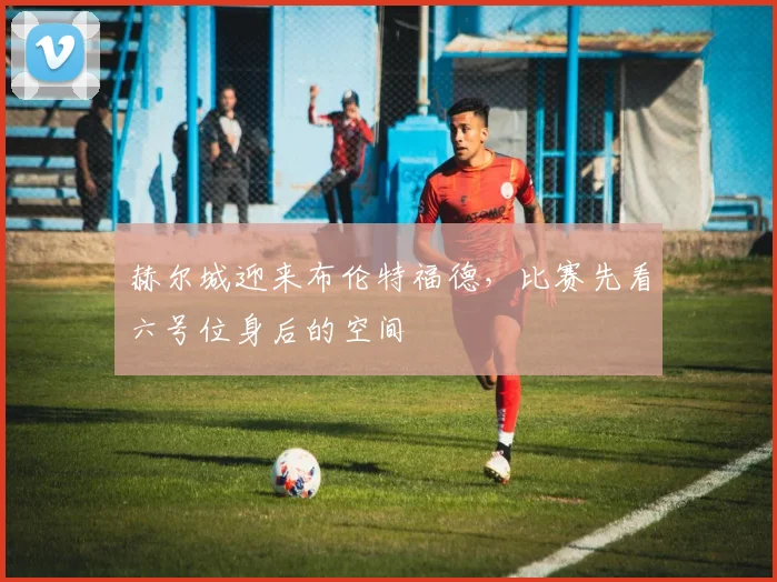 赫尔城迎来布伦特福德，比赛先看六号位身后的空间