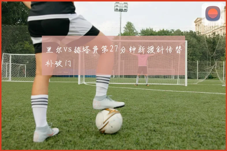 里尔vs赫塔费第27分钟新援斜传替补破门